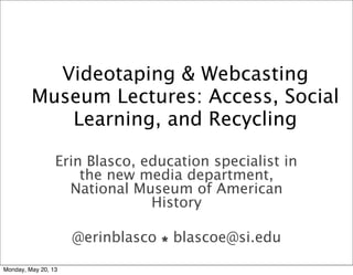 Videotaping & Webcasting
Museum Lectures: Access, Social
Learning, and Recycling
Erin Blasco, education specialist in
the new media department,
National Museum of American
History
@erinblasco  blascoe@si.edu
Monday, May 20, 13
 