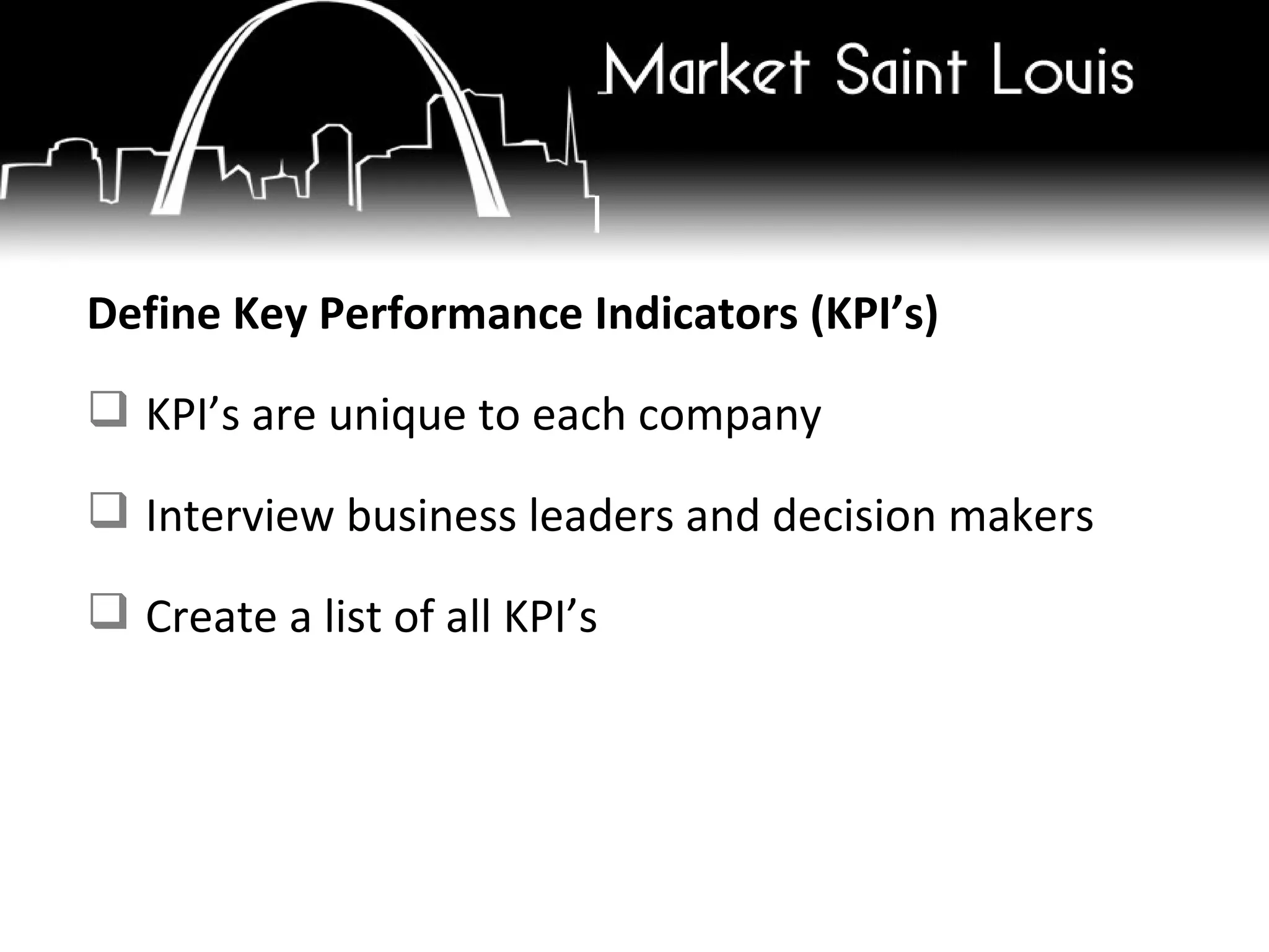 Define Key Performance Indicators (KPI’s) KPI’s are unique to each company Interview business leaders and decision makers Create a list of all KPI’s 