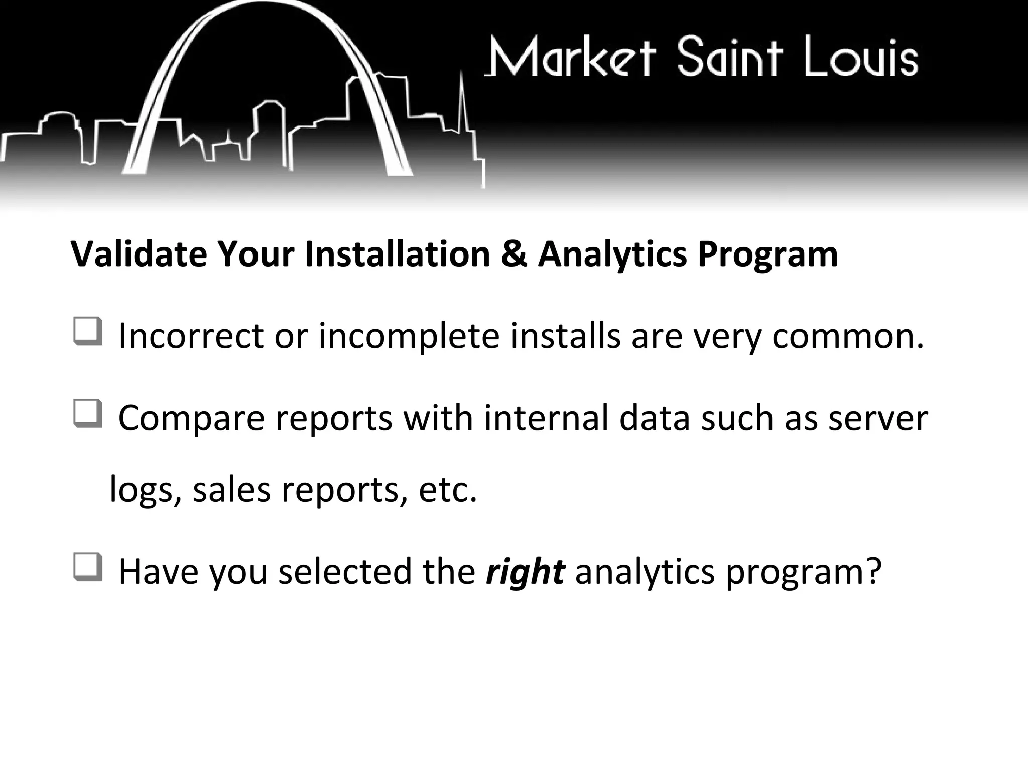 Validate Your Installation & Analytics Program Incorrect or incomplete installs are very common. Compare reports with internal data such as server logs, sales reports, etc. Have you selected the  right  analytics program? 
