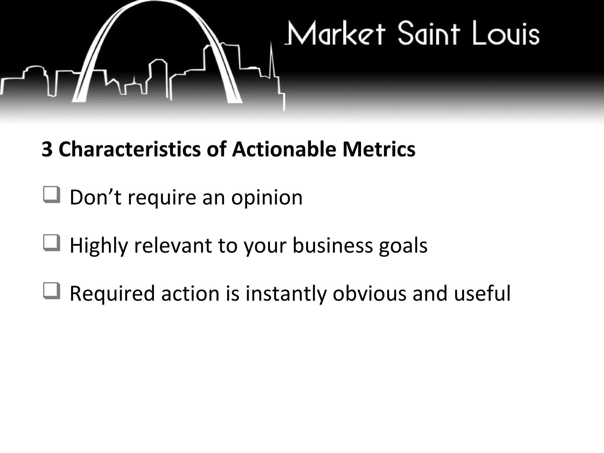 3 Characteristics of Actionable Metrics Don’t require an opinion Highly relevant to your business goals Required action is instantly obvious and useful 