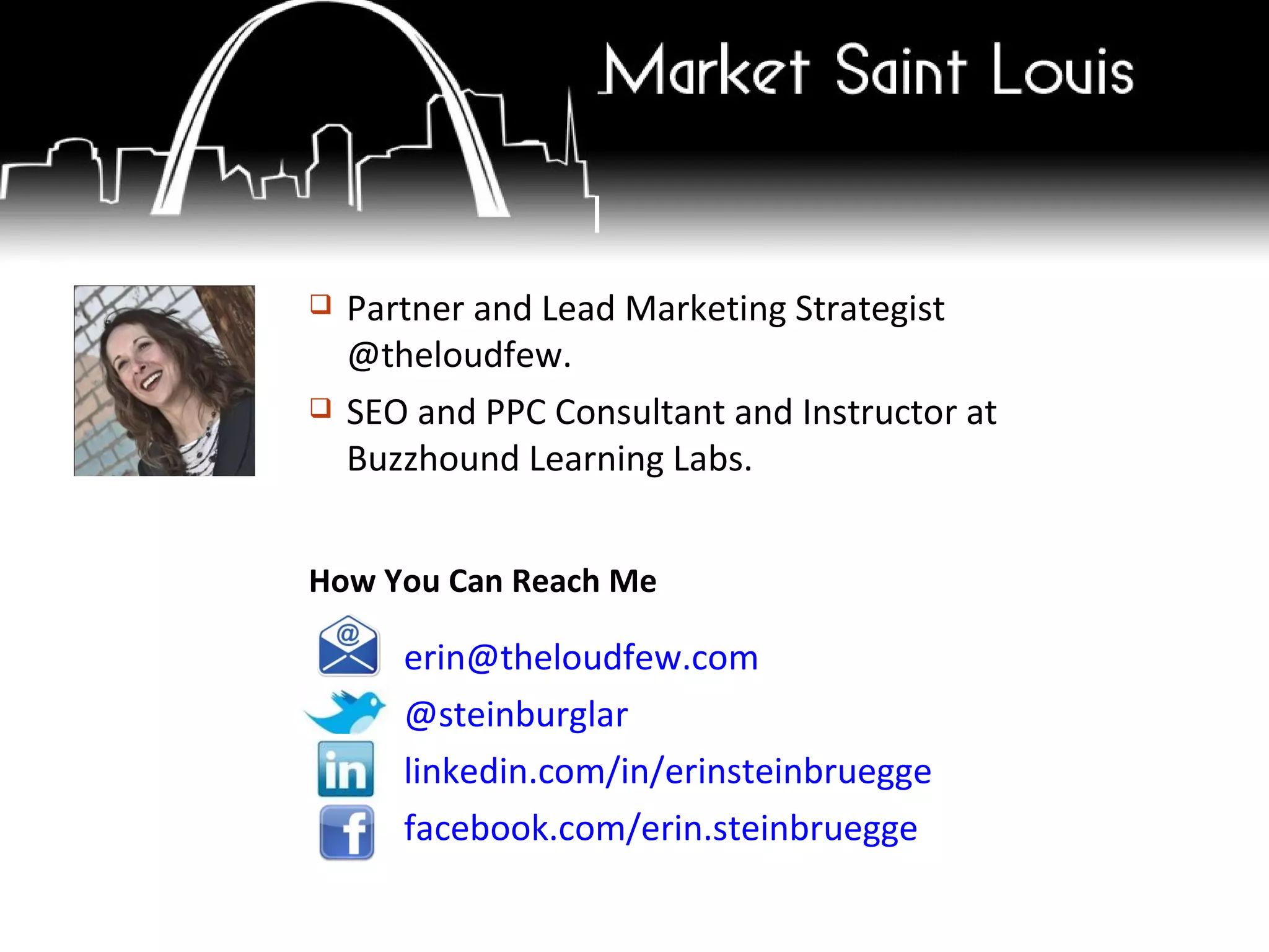 [email_address] @steinburglar linkedin.com/in/erinsteinbruegge facebook.com/erin.steinbruegge How You Can Reach Me Partner and Lead Marketing Strategist @theloudfew. SEO and PPC Consultant and Instructor at Buzzhound Learning Labs. 