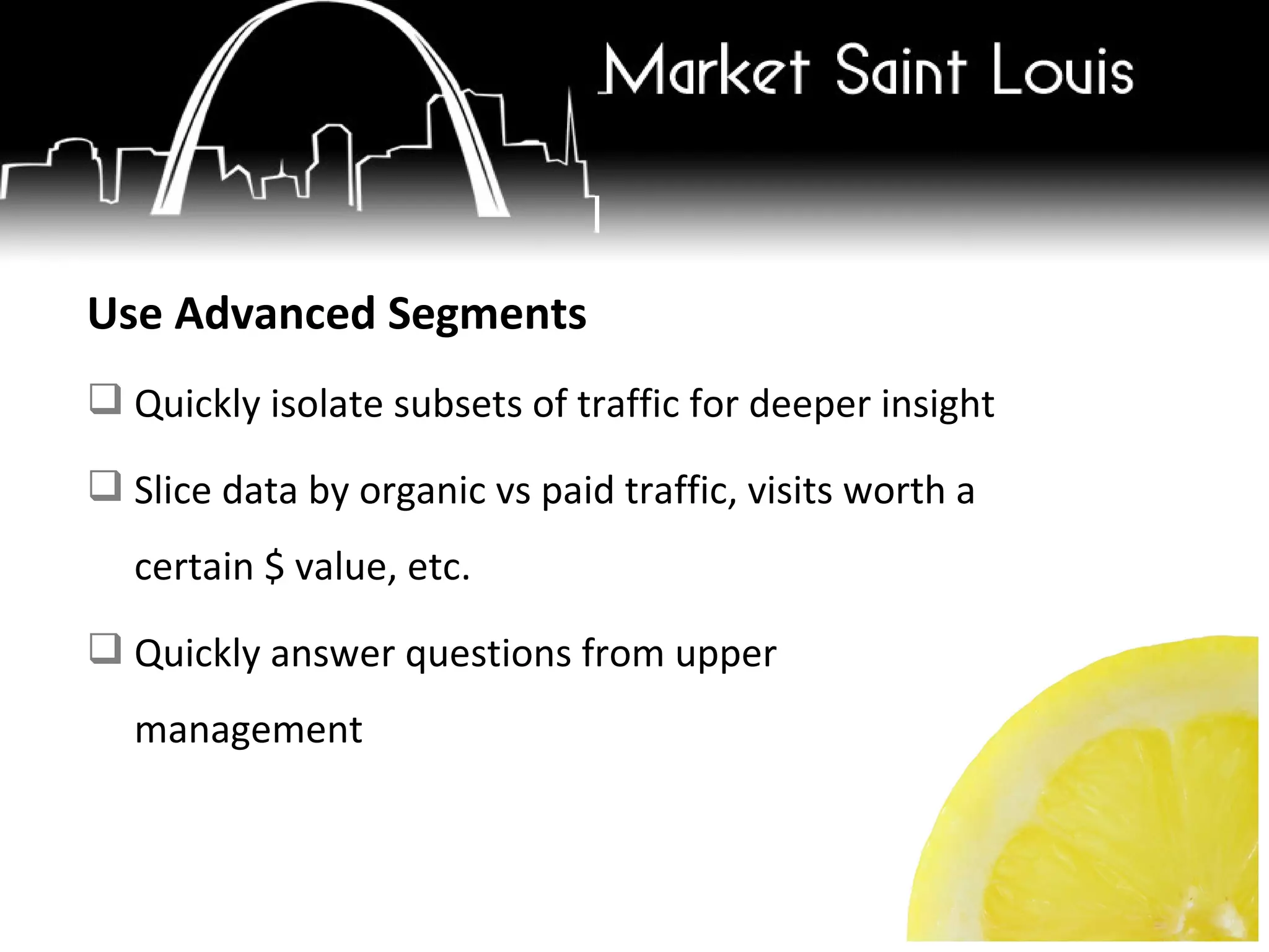 Use Advanced Segments Quickly isolate subsets of traffic for deeper insight Slice data by organic vs paid traffic, visits worth a certain $ value, etc. Quickly answer questions from upper management 