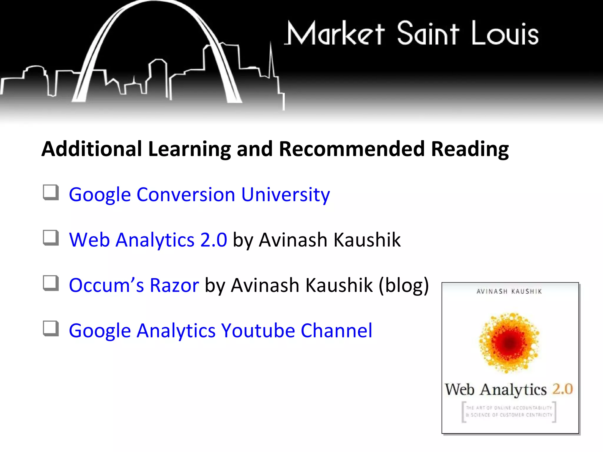 Additional Learning and Recommended Reading Google Conversion University Web Analytics 2.0  by Avinash Kaushik Occum’s Razor  by Avinash Kaushik (blog) Google Analytics Youtube Channel 