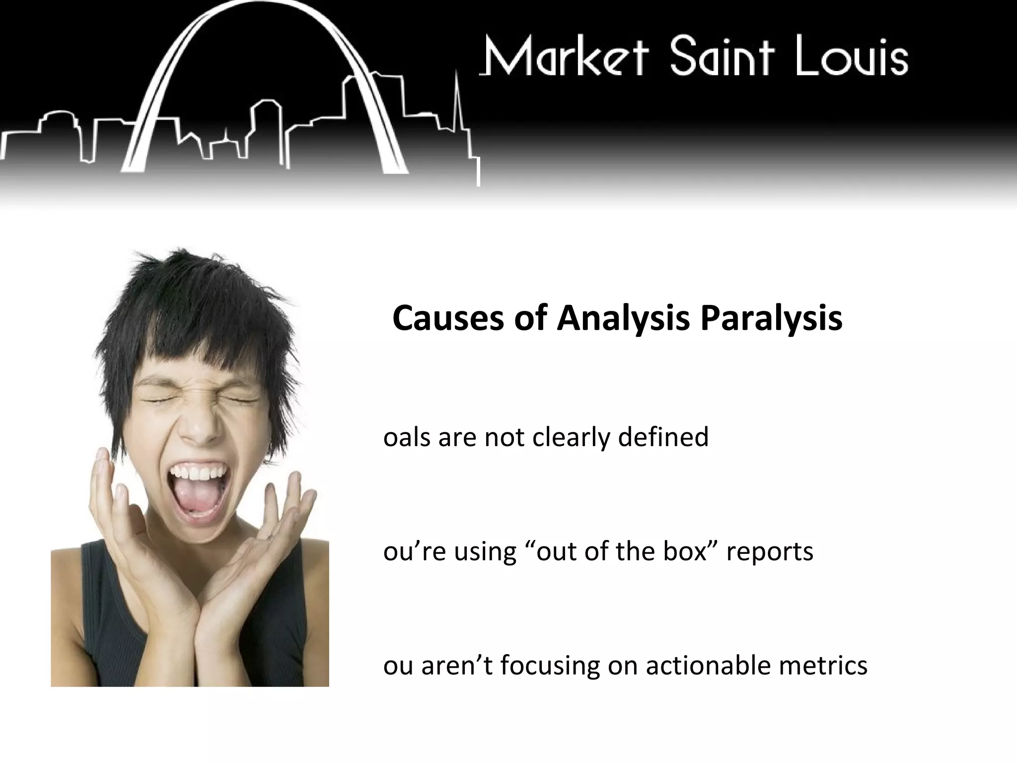 5 Causes of Analysis Paralysis Goals are not clearly defined You’re using “out of the box” reports You aren’t focusing on actionable metrics You aren’t testing or you are afraid to fail Analytics was installed improperly or you selected the wrong analytics program. 