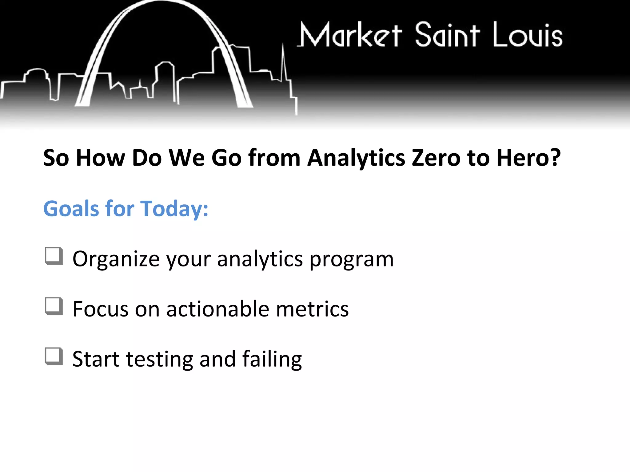 So How Do We Go from Analytics Zero to Hero? Goals for Today: Organize your analytics program Focus on actionable metrics Start testing and failing 