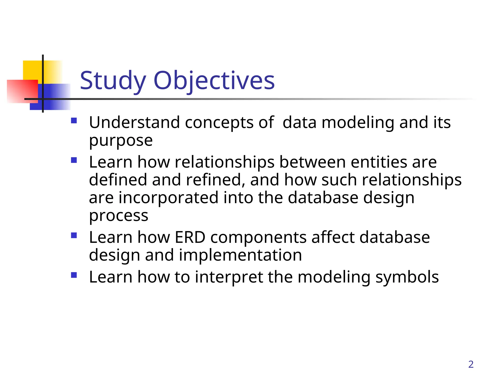 Part # 2
2
Study Objectives
 Understand concepts of data modeling and its
purpose
 Learn how relationships between entities are
defined and refined, and how such relationships
are incorporated into the database design
process
 Learn how ERD components affect database
design and implementation
 Learn how to interpret the modeling symbols
 