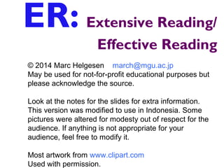ER: Extensive Reading/
Effective Reading
© 2014 Marc Helgesen march@mgu.ac.jp
May be used for not-for-profit educational purposes but
please acknowledge the source.
Look at the notes for the slides for extra information.
This version was modified to use in Indonesia. Some
pictures were altered for modesty out of respect for the
audience. If anything is not appropriate for your
audience, feel free to modify it.
Most artwork from www.clipart.com
Used with permission.
 