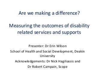 Are we making a difference?
Measuring the outcomes of disability
related services and supports
Presenter: Dr Erin Wilson
School of Health and Social Development, Deakin
University
Acknowledgements: Dr Nick Hagiliassis and
Dr Robert Campain, Scope
 