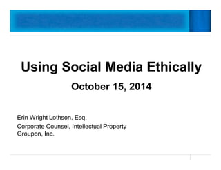 Using Social Media Ethically 
October 15, 2014 
Erin Wright Lothson, Esq. 
Corporate Counsel, Intellectual Property 
Groupon, Inc. 
 