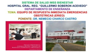 SISTEMA DE SALUD IMSS BIENESTAR
HOSPITAL GRAL. REG. “GUILLERMO SOBERON ACEVEDO"
DEPARTAMENTO DE ENSEÑANZA
TEMA: EQUIPO DE RESPUESTA INMEDIATA EMERGENCIAS
OBSTETRICAS (ERIEO)
PONENTE: DR. NEMECIO CHARCO CASTRO
 