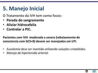 O Tratamento da IVH tem como focos:
• Parada do sangramento
• Aliviar hidrocefalia
• Controlar a PIC.
Pacientes com IVH moderada a severa (rebaixamento de
consciencia com GCS<8) devem ser manejados em UTI.
• Euvolemia deve ser mantida utilizando soluções cristalóides.
• Manejo da hipertensão arterial.
5. Manejo Inicial
 