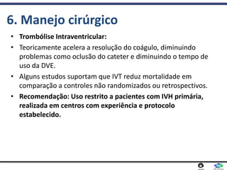 6. Manejo cirúrgico
• Trombólise Intraventricular:
• Teoricamente acelera a resolução do coágulo, diminuindo
problemas como oclusão do cateter e diminuindo o tempo de
uso da DVE.
• Alguns estudos suportam que IVT reduz mortalidade em
comparação a controles não randomizados ou retrospectivos.
• Recomendação: Uso restrito a pacientes com IVH primária,
realizada em centros com experiência e protocolo
estabelecido.
 