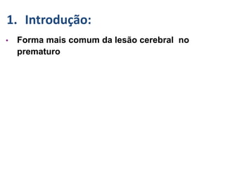 • Forma mais comum da lesão cerebral no
prematuro
1. Introdução:
 