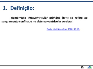 Hemorragia intraventricular primária (IVH) se refere ao
sangramento confinado no sistema ventricular cerebral.
1. Definição:
Darby et al Neurology 1988; 38:68.
 