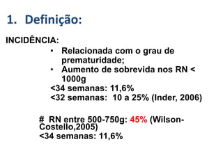 GMH/IVH :-
INCIDÊNCIA:
• Relacionada com o grau de
prematuridade;
• Aumento de sobrevida nos RN <
1000g
<34 semanas: 11,6%
<32 semanas: 10 a 25% (Inder, 2006)
# RN entre 500-750g: 45% (Wilson-
Costello,2005)
<34 semanas: 11,6%
1. Definição:
 
