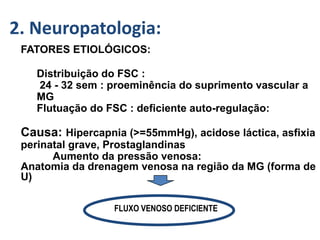 GMH/IVH :-
FATORES ETIOLÓGICOS:
Distribuição do FSC :
24 - 32 sem : proeminência do suprimento vascular a
MG
Flutuação do FSC : deficiente auto-regulação:
Causa: Hipercapnia (>=55mmHg), acidose láctica, asfixia
perinatal grave, Prostaglandinas
Aumento da pressão venosa:
Anatomia da drenagem venosa na região da MG (forma de
U)
FLUXO VENOSO DEFICIENTE
2. Neuropatologia:
 