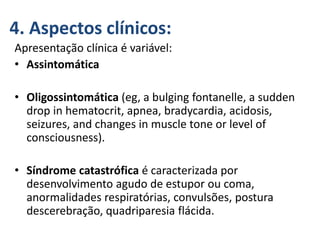 4. Aspectos clínicos:
Apresentação clínica é variável:
• Assintomática
• Oligossintomática (eg, a bulging fontanelle, a sudden
drop in hematocrit, apnea, bradycardia, acidosis,
seizures, and changes in muscle tone or level of
consciousness).
• Síndrome catastrófica é caracterizada por
desenvolvimento agudo de estupor ou coma,
anormalidades respiratórias, convulsões, postura
descerebração, quadriparesia flácida.
 