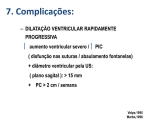 – DILATAÇÃO VENTRICULAR RAPIDAMENTE
PROGRESSIVA
aumento ventricular severo / PIC
( disfunção nas suturas / abaulamento fontanelas)
+ diâmetro ventricular pela US:
( plano sagital ): > 15 mm
+ PC > 2 cm / semana
Volpe,1995
Marba,1998
7. Complicações:
 