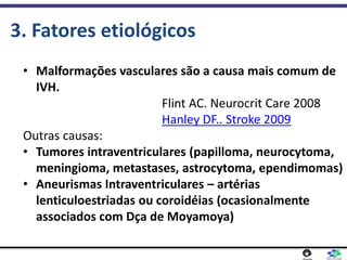 • Malformações vasculares são a causa mais comum de
IVH.
Flint AC. Neurocrit Care 2008
Hanley DF.. Stroke 2009
Outras causas:
• Tumores intraventriculares (papilloma, neurocytoma,
meningioma, metastases, astrocytoma, ependimomas)
• Aneurismas Intraventriculares – artérias
lenticuloestriadas ou coroidéias (ocasionalmente
associados com Dça de Moyamoya)
3. Fatores etiológicos
 