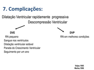 Volpe,1995
Marba,1998
Dilatação Ventricular rapidamente progressiva
Descompressão Ventricular
DVE DVP
RN pequeno RN em melhores condições
Sangue nos ventrículos
Dilatação ventricular estável
Parada do Crescimento Ventricular
Seguimento por um ano
7. Complicações:
 