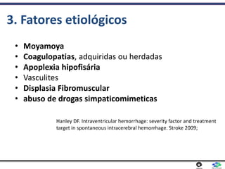 • Moyamoya
• Coagulopatias, adquiridas ou herdadas
• Apoplexia hipofisária
• Vasculites
• Displasia Fibromuscular
• abuso de drogas simpaticomimeticas
3. Fatores etiológicos
Hanley DF. Intraventricular hemorrhage: severity factor and treatment
target in spontaneous intracerebral hemorrhage. Stroke 2009;
 