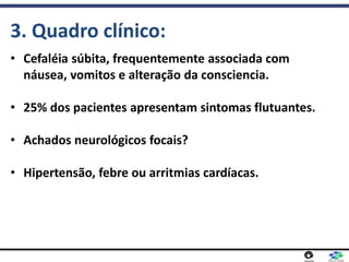 • Cefaléia súbita, frequentemente associada com
náusea, vomitos e alteração da consciencia.
• 25% dos pacientes apresentam sintomas flutuantes.
• Achados neurológicos focais?
• Hipertensão, febre ou arritmias cardíacas.
3. Quadro clínico:
 