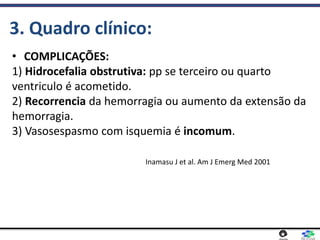 • COMPLICAÇÕES:
1) Hidrocefalia obstrutiva: pp se terceiro ou quarto
ventriculo é acometido.
2) Recorrencia da hemorragia ou aumento da extensão da
hemorragia.
3) Vasosespasmo com isquemia é incomum.
3. Quadro clínico:
Inamasu J et al. Am J Emerg Med 2001
 