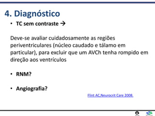 • TC sem contraste 
Deve-se avaliar cuidadosamente as regiões
periventriculares (núcleo caudado e tálamo em
particular), para excluir que um AVCh tenha rompido em
direção aos ventrículos
• RNM?
• Angiografia?
4. Diagnóstico
Flint AC,Neurocrit Care 2008.
 