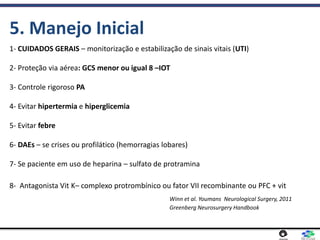1- CUIDADOS GERAIS – monitorização e estabilização de sinais vitais (UTI)
2- Proteção via aérea: GCS menor ou igual 8 –IOT
3- Controle rigoroso PA
4- Evitar hipertermia e hiperglicemia
5- Evitar febre
6- DAEs – se crises ou profilático (hemorragias lobares)
7- Se paciente em uso de heparina – sulfato de protramina
8- Antagonista Vit K– complexo protrombínico ou fator VII recombinante ou PFC + vit
Winn et al. Youmans Neurological Surgery, 2011
Greenberg Neurosurgery Handbook
5. Manejo Inicial
 