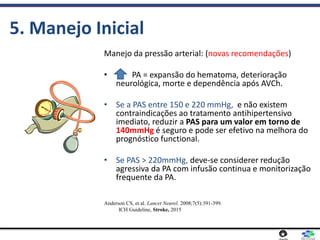 5. Manejo Inicial
Manejo da pressão arterial: (novas recomendações)
• PA = expansão do hematoma, deterioração
neurológica, morte e dependência após AVCh.
• Se a PAS entre 150 e 220 mmHg, e não existem
contraindicações ao tratamento antihipertensivo
imediato, reduzir a PAS para um valor em torno de
140mmHg é seguro e pode ser efetivo na melhora do
prognóstico functional.
• Se PAS > 220mmHg, deve-se considerer redução
agressiva da PA com infusão continua e monitorização
frequente da PA.
Anderson CS, et al. Lancet Neurol. 2008;7(5):391-399.
ICH Guideline, Stroke, 2015
 