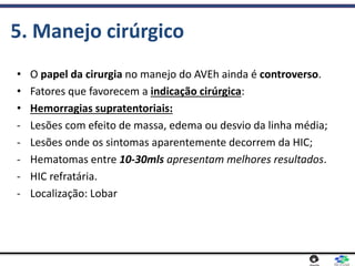 5. Manejo cirúrgico
• O papel da cirurgia no manejo do AVEh ainda é controverso.
• Fatores que favorecem a indicação cirúrgica:
• Hemorragias supratentoriais:
- Lesões com efeito de massa, edema ou desvio da linha média;
- Lesões onde os sintomas aparentemente decorrem da HIC;
- Hematomas entre 10-30mls apresentam melhores resultados.
- HIC refratária.
- Localização: Lobar
 