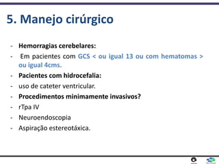 5. Manejo cirúrgico
- Hemorragias cerebelares:
- Em pacientes com GCS < ou igual 13 ou com hematomas >
ou igual 4cms.
- Pacientes com hidrocefalia:
- uso de cateter ventricular.
- Procedimentos minimamente invasivos?
- rTpa IV
- Neuroendoscopia
- Aspiração estereotáxica.
 