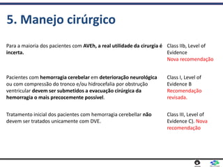 5. Manejo cirúrgico
Para a maioria dos pacientes com AVEh, a real utilidade da cirurgia é
incerta.
Class IIb, Level of
Evidence
Nova recomendação
Pacientes com hemorragia cerebelar em deterioração neurológica
ou com compressão do tronco e/ou hidrocefalia por obstrução
ventricular devem ser submetidos a evacuação cirúrgica da
hemorragia o mais precocemente possível.
Class I, Level of
Evidence B
Recomendação
revisada.
Tratamento inicial dos pacientes com hemorragia cerebellar não
devem ser tratados unicamente com DVE.
Class III, Level of
Evidence C). Nova
recomendação
 