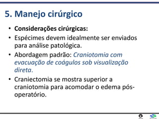 5. Manejo cirúrgico
• Considerações cirúrgicas:
• Espécimes devem idealmente ser enviados
para análise patológica.
• Abordagem padrão: Craniotomia com
evacuação de coágulos sob visualização
direta.
• Craniectomia se mostra superior a
craniotomia para acomodar o edema pós-
operatório.
 
