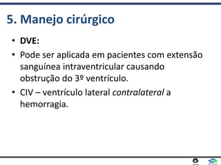 5. Manejo cirúrgico
• DVE:
• Pode ser aplicada em pacientes com extensão
sanguínea intraventricular causando
obstrução do 3º ventrículo.
• CIV – ventrículo lateral contralateral a
hemorragia.
 