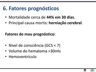 6. Fatores prognósticos
• Mortalidade cerca de 44% em 30 dias.
• Principal causa mortis: herniação cerebral.
Fatores de mau prognóstico:
• Nível de consciência (GCS < 7)
• Volume do hematoma >30mls
• Hemoventrículo
 