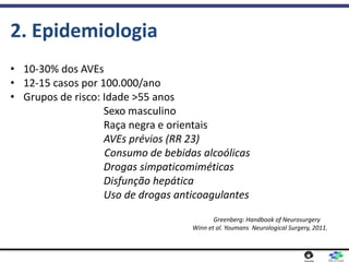 • 10-30% dos AVEs
• 12-15 casos por 100.000/ano
• Grupos de risco: Idade >55 anos
Sexo masculino
Raça negra e orientais
AVEs prévios (RR 23)
Consumo de bebidas alcoólicas
Drogas simpaticomiméticas
Disfunção hepática
Uso de drogas anticoagulantes
Greenberg: Handbook of Neurosurgery
Winn et al. Youmans Neurological Surgery, 2011.
2. Epidemiologia
 
