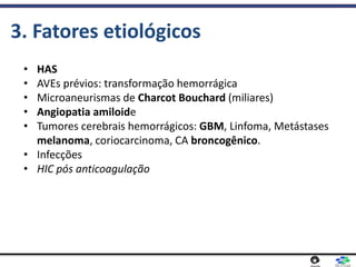 • HAS
• AVEs prévios: transformação hemorrágica
• Microaneurismas de Charcot Bouchard (miliares)
• Angiopatia amiloide
• Tumores cerebrais hemorrágicos: GBM, Linfoma, Metástases
melanoma, coriocarcinoma, CA broncogênico.
• Infecções
• HIC pós anticoagulação
3. Fatores etiológicos
 