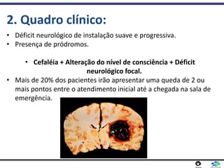 • Déficit neurológico de instalação suave e progressiva.
• Presença de pródromos.
• Cefaléia + Alteração do nível de consciência + Déficit
neurológico focal.
• Mais de 20% dos pacientes irão apresentar uma queda de 2 ou
mais pontos entre o atendimento inicial até a chegada na sala de
emergência.
2. Quadro clínico:
 