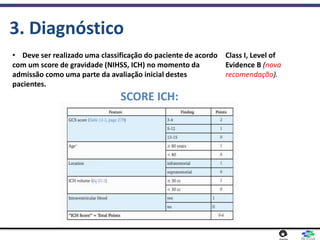 3. Diagnóstico
• Deve ser realizado uma classificação do paciente de acordo
com um score de gravidade (NIHSS, ICH) no momento da
admissão como uma parte da avaliação inicial destes
pacientes.
SCORE ICH:
Class I, Level of
Evidence B (nova
recomendação).
 