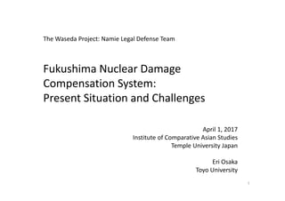 Fukushima Nuclear Damage 
Compensation System: 
Present Situation and Challenges
April 1, 2017
Institute of Comparative Asian Studies
Temple University Japan
Eri Osaka 
Toyo University
1
The Waseda Project: Namie Legal Defense Team
 