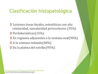 Clasificación histopatológica
http://www.cenetec.salud.gob.mx/descargas/gpc/CatalogoMae
stro/537_GPC_Otosclerosis/GER_Otoscleoris.pdf
0 Lesiones óseas focales, osteoliticas con alta
celularidad, vascularidad pericocleares (35%)
0 Perilaberinticas(15%)
0 En regiones adyacentes a la ventana oval(90%)
0 A la ventana redonda(40%)
0 En la platina del estribo(95%)
 