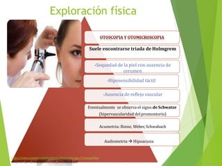 Exploración física
Suele encontrarse triada de Holmgrem
-Sequedad de la piel con ausencia de
cerumen
-Hiposensibilidad táctil
-Ausencia de reflejo vascular
Eventualmente se observa el signo de Schwatze
(hipervascularidad del promontorio)
Acumetria: Rinne, Weber, Schwabach
Audiometria  Hipoacusia
http://www.cenetec.salud.gob.mx/descargas/gpc/CatalogoMae
stro/537_GPC_Otosclerosis/GER_Otoscleoris.pdf
 