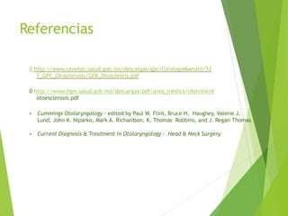 Referencias
0 http://www.cenetec.salud.gob.mx/descargas/gpc/CatalogoMaestro/53
7_GPC_Otosclerosis/GER_Otoscleoris.pdf
0 http://www.hgm.salud.gob.mx/descargas/pdf/area_medica/otorrino/6
otoesclerosis.pdf
• Cummings Otolaryngology - edited by Paul W. Flint, Bruce H. Haughey, Valerie J.
Lund, John K. Niparko, Mark A. Richardson, K. Thomas Robbins, and J. Regan Thomas
• Current Diagnosis & Treatment in Otolaryngology - Head & Neck Surgery
 