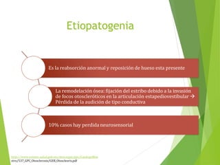 Etiopatogenia
Es la reabsorción anormal y reposición de hueso esta presente
La remodelación ósea: fijación del estribo debido a la invasión
de focos otoscleróticos en la articulación estapediovestibular 
Pérdida de la audición de tipo conductiva
10% casos hay perdida neurosensorial
http://www.cenetec.salud.gob.mx/descargas/gpc/CatalogoMae
stro/537_GPC_Otosclerosis/GER_Otoscleoris.pdf
 