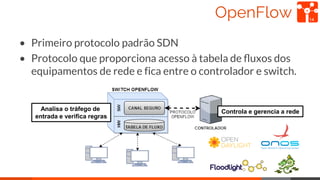 OpenFlow
• Primeiro protocolo padrão SDN
• Protocolo que proporciona acesso à tabela de ﬂuxos dos
equipamentos de rede e f...