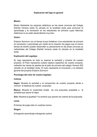 Explicación del logo en general
Misión:
Misión Rediseñar los espacios didácticos en las áreas comunes del Colegio
Distrital Venecia (sede A) ubicado en la localidad sexta para promover el
aprendizaje y la recreación en los estudiantes de primaria cuyas falencias
didácticas no se están desarrollando muy bien.
Visión:
Eripiens Somnium con el tiempo busca fortalecer a los estudiantes de primaria
en recreación y aprendizaje por medio de la creación de juegos que al mismo
tiempo de divertir puedan desarrollar su pensamiento en las áreas comunes ya
rediseñadas del Colegio Distrital Venecia (sede A) ubicado en la localidad
sexta.
Explicación del Logotipo:
EL logo representa en toda su esencia la seriedad y simetría de nuestro
proyecto. El Peón representa nuestro objetivo especifico de nuestro proyecto,
rediseñar las mesas de ajedrez de el patio de primaria del colegio Venecia IED
ubicado en al localidad sexta. El cubo representa la innovación y el rediseño
general del proyecto Eripiens Somnium
Psicología del color de vuestro logotipo:
Colores
Negro: Muestra la seriedad y el compromiso de nuestro proyecto dando a
conocer la destreza de nuestra propuesta
Blanco: Muestra la creatividad simple de una propuesta aceptable a la
seriedad que opone el negro
Gris: Muestra la igualdad Y la simetría que oponen los colores de la propuesta
Lema:
El tiempo de juego esta en nuestras manos
Slogan:
Entregando aprendizaje entregando sueños
 
