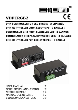 VDPCRGB2
DMX CONTROLLER FOR LED STRIPS - 3 CHANNEL
DMX-CONTROLLER VOOR LEDSTRIPS - 3 KANALEN
CONTRÔLEUR DMX POUR FLEXIBLES LED - 3 CANAUX
CONTROLADOR DMX PARA CINTAS CON LEDs - 3 CANALES
DMX-CONTROLLER FÜR LED-STREIFEN - 3 KANÄLE




USER MANUAL                 3
GEBRUIKERSHANDLEIDING       7 
NOTICE D’EMPLOI            11 
MANUAL DEL USUARIO         15 
BEDIENUNGSANLEITUNG        19 
 