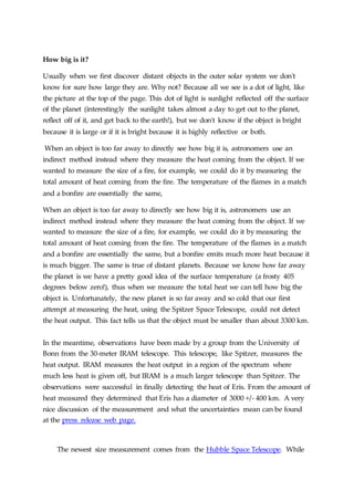 How big is it?
Usually when we first discover distant objects in the outer solar system we don't
know for sure how large they are. Why not? Because all we see is a dot of light, like
the picture at the top of the page. This dot of light is sunlight reflected off the surface
of the planet (interestingly the sunlight takes almost a day to get out to the planet,
reflect off of it, and get back to the earth!), but we don't know if the object is bright
because it is large or if it is bright because it is highly reflective or both.
When an object is too far away to directly see how big it is, astronomers use an
indirect method instead where they measure the heat coming from the object. If we
wanted to measure the size of a fire, for example, we could do it by measuring the
total amount of heat coming from the fire. The temperature of the flames in a match
and a bonfire are essentially the same,
When an object is too far away to directly see how big it is, astronomers use an
indirect method instead where they measure the heat coming from the object. If we
wanted to measure the size of a fire, for example, we could do it by measuring the
total amount of heat coming from the fire. The temperature of the flames in a match
and a bonfire are essentially the same, but a bonfire emits much more heat because it
is much bigger. The same is true of distant planets. Because we know how far away
the planet is we have a pretty good idea of the surface temperature (a frosty 405
degrees below zero!), thus when we measure the total heat we can tell how big the
object is. Unfortunately, the new planet is so far away and so cold that our first
attempt at measuring the heat, using the Spitzer Space Telescope, could not detect
the heat output. This fact tells us that the object must be smaller than about 3300 km.
In the meantime, observations have been made by a group from the University of
Bonn from the 30-meter IRAM telescope. This telescope, like Spitzer, measures the
heat output. IRAM measures the heat output in a region of the spectrum where
much less heat is given off, but IRAM is a much larger telescope than Spitzer. The
observations were successful in finally detecting the heat of Eris. From the amount of
heat measured they determined that Eris has a diameter of 3000 +/- 400 km. A very
nice discussion of the measurement and what the uncertainties mean can be found
at the press release web page.
The newest size measurement comes from the Hubble Space Telescope. While
 