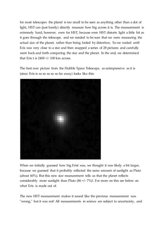 for most telescopes the planet is too small to be seen as anything other than a dot of
light, HST can (just barely) directly measure how big across it is. The measurement is
extremely hard, however, even for HST, because even HST distorts light a little bit as
it goes through the telescope, and we needed to be sure that we were measuring the
actual size of the planet, rather than being fooled by distortion. So we waited until
Eris was very close to a star and then snapped a series of 28 pictures and carefully
went back and forth comparing the star and the planet. In the end, we determined
that Eris t is 2400 +/- 100 km across.
The best ever picture from the Hubble Space Telescope, as unimpressive as it is
(since Eris is so so so so so far away) looks like this:
When we initially guessed how big Erist was, we thought it was likely a bit larger,
because we guessed that it probably reflected the same amount of sunlight as Pluto
(about 60%). But this new size measurement tells us that the planet reflects
considerably more sunlight than Pluto (86 +/- 7%)!. For more on this see below on
what Eris is made out of.
The new HST measurement makes it sound like the previous measurement was
"wrong," but it was not! All measurements in science are subject to uncertainty, and
 